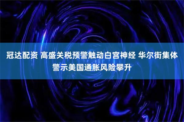 冠达配资 高盛关税预警触动白宫神经 华尔街集体警示美国通胀风险攀升