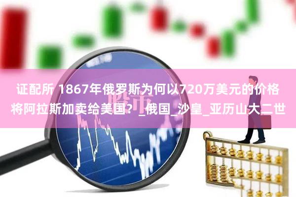 证配所 1867年俄罗斯为何以720万美元的价格将阿拉斯加卖给美国？_俄国_沙皇_亚历山大二世