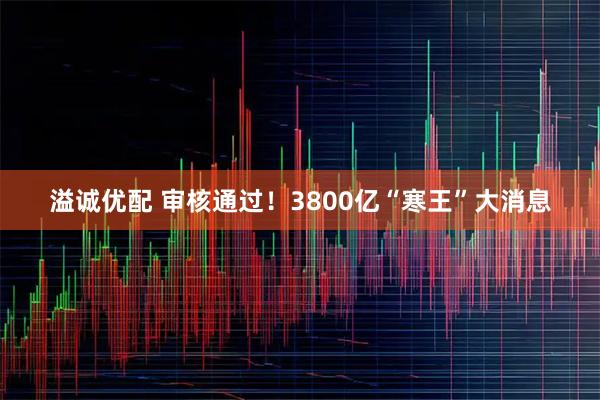 溢诚优配 审核通过！3800亿“寒王”大消息