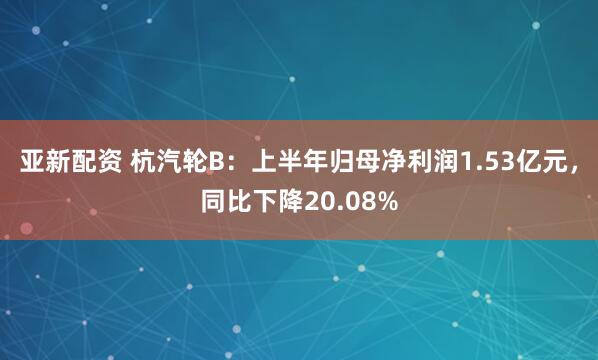 亚新配资 杭汽轮B：上半年归母净利润1.53亿元，同比下降20.08%