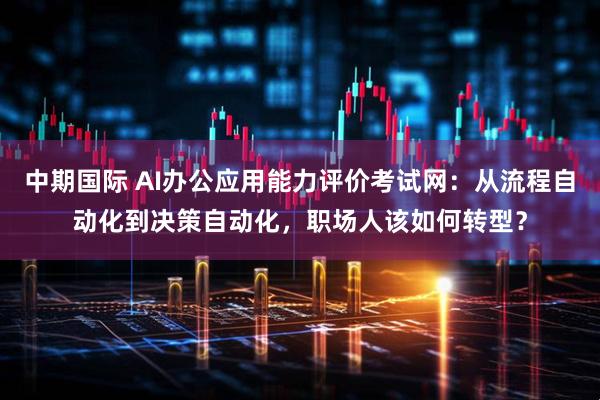 中期国际 AI办公应用能力评价考试网：从流程自动化到决策自动化，职场人该如何转型？