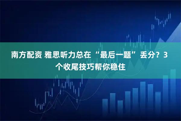 南方配资 雅思听力总在 “最后一题” 丢分？3 个收尾技巧帮你稳住