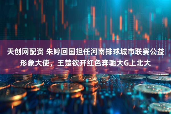 天创网配资 朱婷回国担任河南排球城市联赛公益形象大使，王楚钦开红色奔驰大G上北大