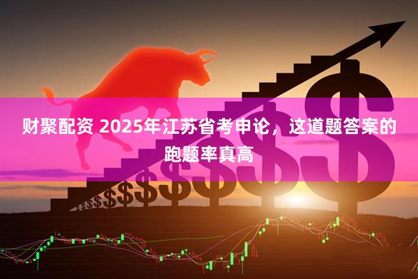 财聚配资 2025年江苏省考申论，这道题答案的跑题率真高
