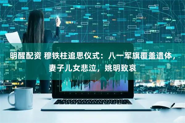 明醒配资 穆铁柱追思仪式：八一军旗覆盖遗体，妻子儿女悲泣，姚明致哀