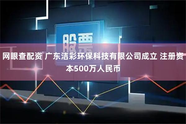 网眼查配资 广东洁彩环保科技有限公司成立 注册资本500万人民币
