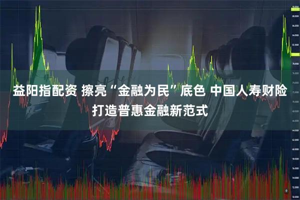 益阳指配资 擦亮“金融为民”底色 中国人寿财险打造普惠金融新范式
