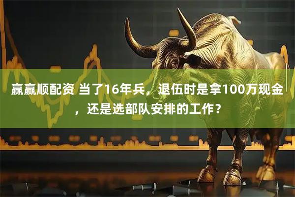 赢赢顺配资 当了16年兵，退伍时是拿100万现金，还是选部队安排的工作？