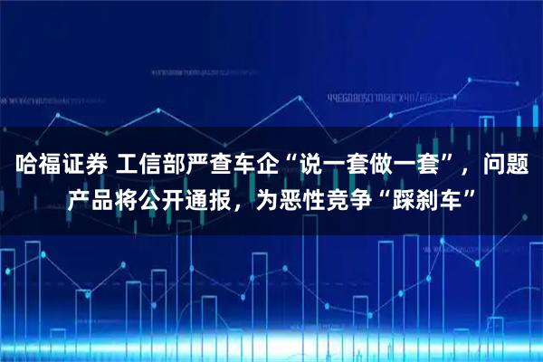 哈福证券 工信部严查车企“说一套做一套”，问题产品将公开通报，为恶性竞争“踩刹车”