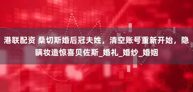 港联配资 桑切斯婚后冠夫姓，清空账号重新开始，隐瞒妆造惊喜贝佐斯_婚礼_婚纱_婚姻