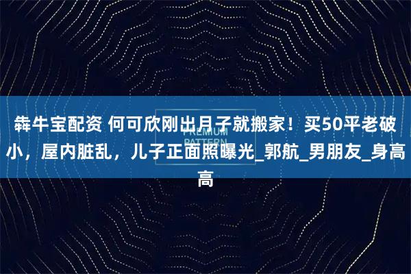犇牛宝配资 何可欣刚出月子就搬家！买50平老破小，屋内脏乱，儿子正面照曝光_郭航_男朋友_身高