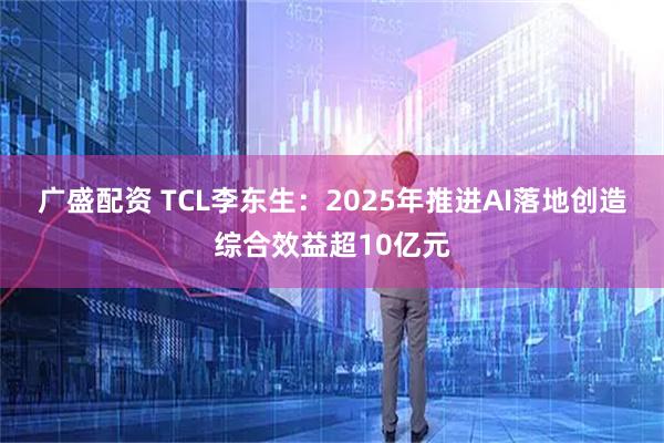 广盛配资 TCL李东生：2025年推进AI落地创造综合效益超10亿元