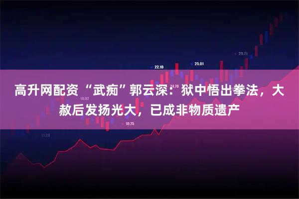 高升网配资 “武痴”郭云深：狱中悟出拳法，大赦后发扬光大，已成非物质遗产