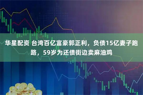 华星配资 台湾百亿富豪郭正利，负债15亿妻子跑路，59岁为还债街边卖麻油鸡