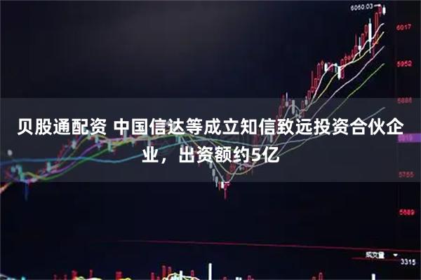 贝股通配资 中国信达等成立知信致远投资合伙企业，出资额约5亿