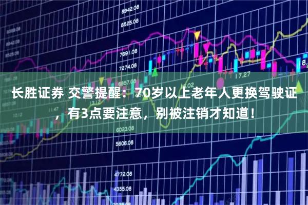 长胜证券 交警提醒：70岁以上老年人更换驾驶证，有3点要注意，别被注销才知道！