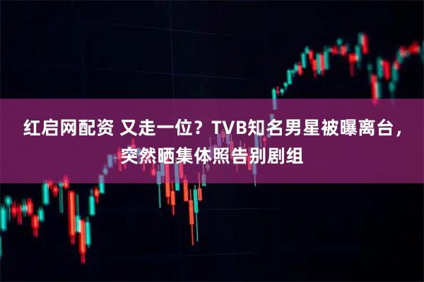 红启网配资 又走一位？TVB知名男星被曝离台，突然晒集体照告别剧组