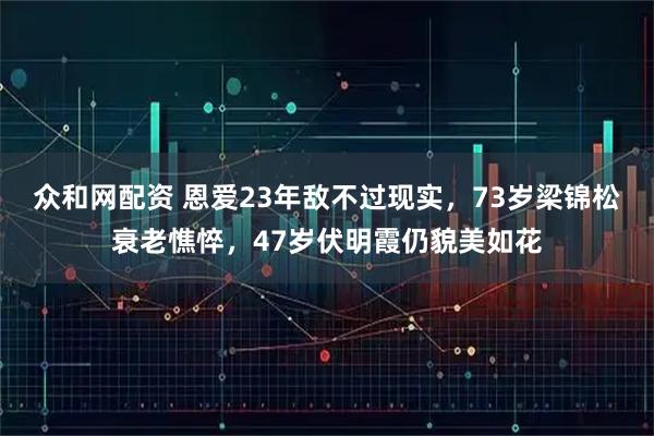 众和网配资 恩爱23年敌不过现实，73岁梁锦松衰老憔悴，47岁伏明霞仍貌美如花