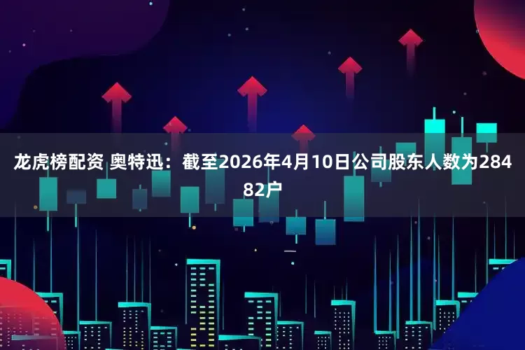 龙虎榜配资 奥特迅：截至2026年4月10日公司股东人数为28482户